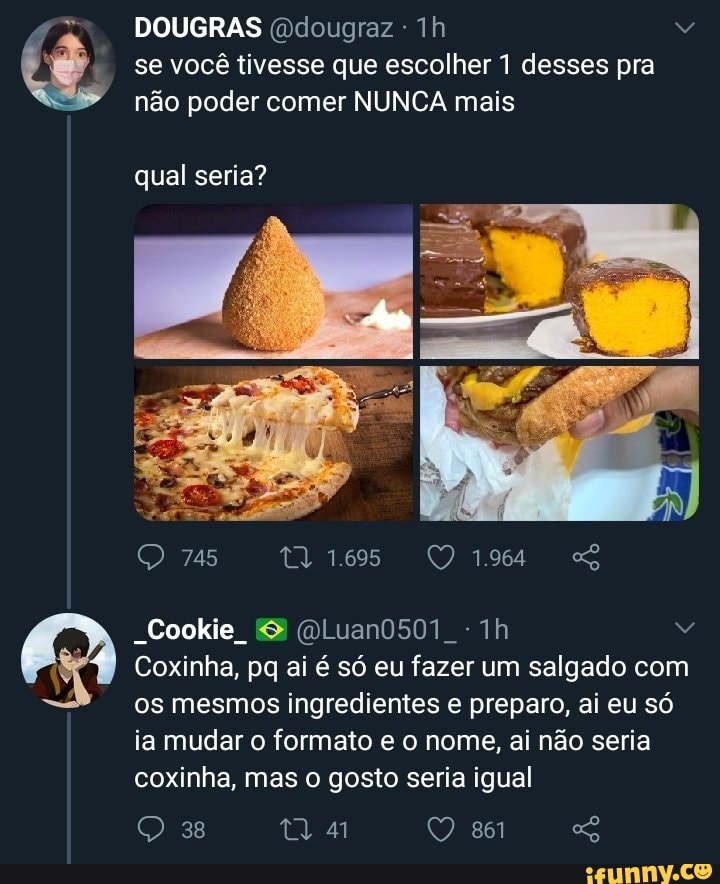 se você tivesse que escolher 1 desses pra
DOUGRAS dougraz
não poder comer NUNCA mais
qual seria?
745
Dá
Sookie,
Coxinha, pq ai é só eu fazer um salgado com os mesmos ingredientes e preparo, ai eu só
ia mudar o formato e o nome, ai não seria coxinha, mas o gosto seria igual
38