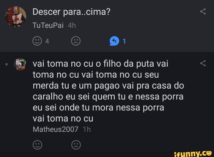 A Descer para..cima?
f&) vai toma no cu o filho da puta vai
toma no cu vai toma no cu seu
merda tu e um pagao vai pra casa do
caralho eu sei quem tu e nessa porra
eu sei onde tu mora nessa porra
vai toma no cu
PAN