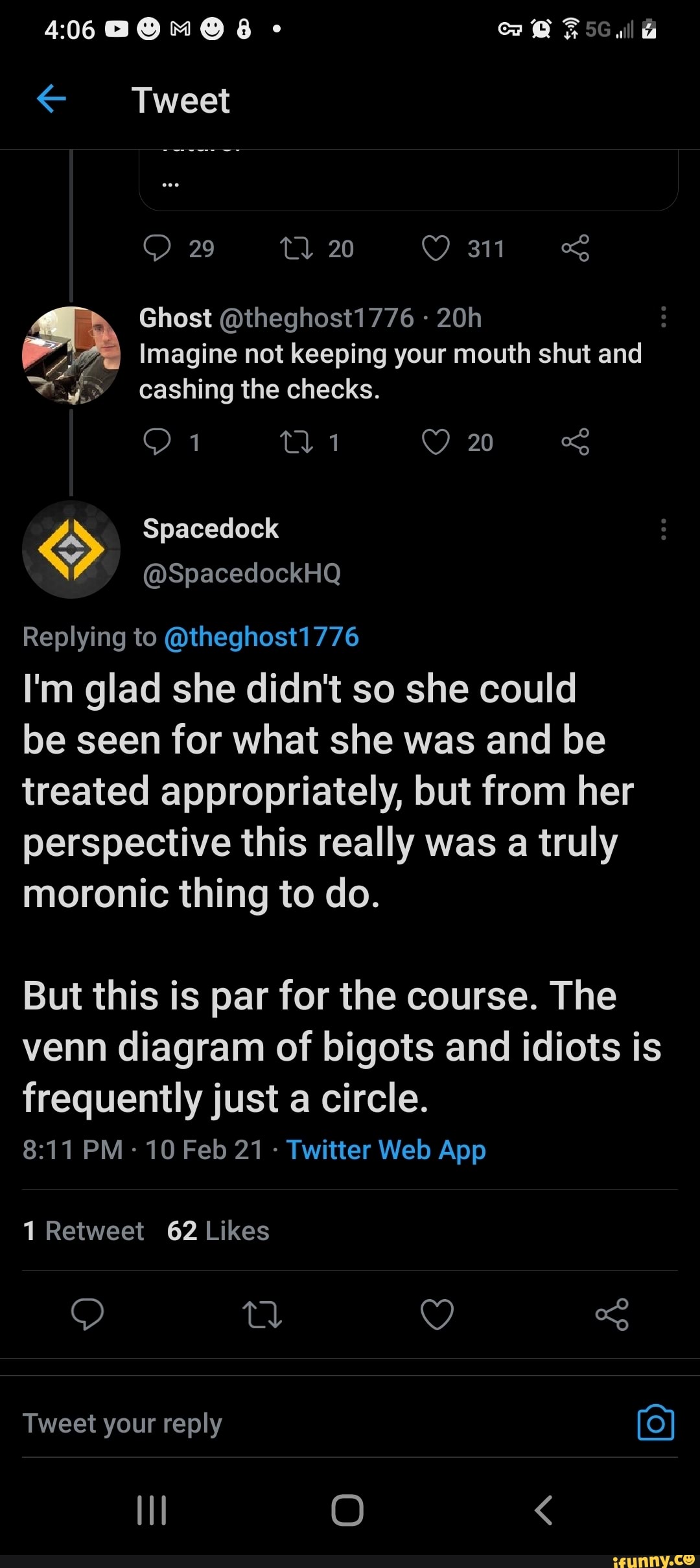 al
Tweet
29 20 311
Ghost @theghost1776
Imagine not keeping your mouth shut and cashing the checks.
20
Spacedock
@SpacedockHQ Replying to @theghost1776
I'm glad she didn't so she could be seen for what she was and be treated appropriately, but from her perspective this really was a truly moronic thing to do.
But this is par for the course. The venn diagram of bigots and idiots is frequently just a circle.
1 Retweet 62 Likes
Tweet your reply (o)