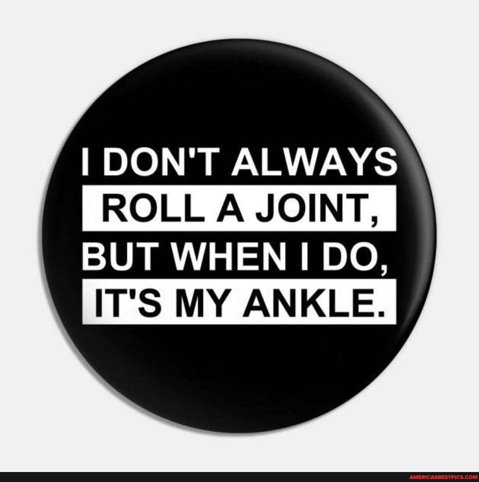 DON'T ALWAYS
ROLL A JOINT, I
BUT WHEN I DO,
IT'S MY ANKLE. I