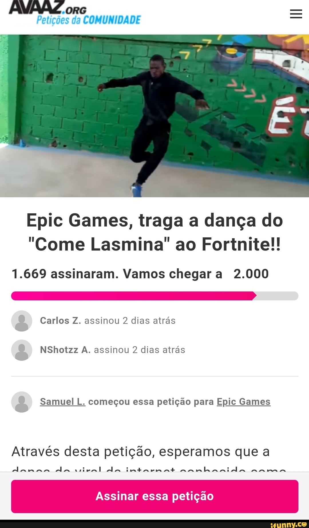 ORG
Petições da COMUNIDADE
Epic Games, traga a dança do
"Come Lasmina" ao Fortnite!!
1.669 assinaram. Vamos chegar a 2.000
Carlos Z. assinou 2 dias atrás
NShotzz A. assinou 2 dias atrás
Samuel L. começou essa petição para Epic Games
Através desta petição, esperamos que a
dana da viral da intarnnt nannbanida nanmaa
Assinar essa petição