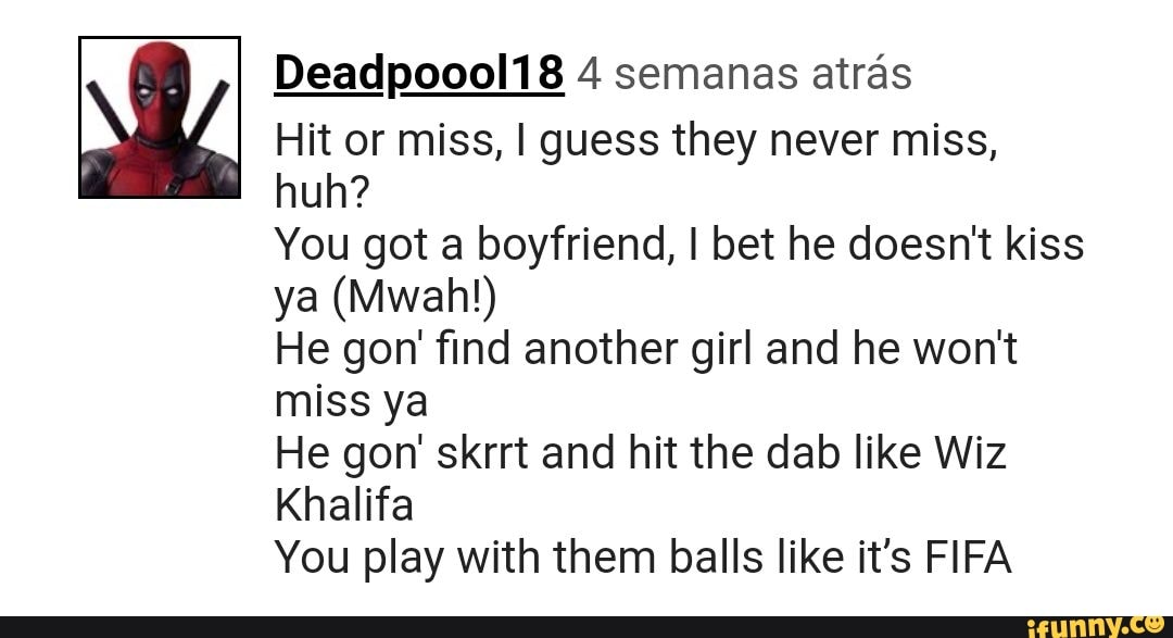 Hit or miss, I guess they never miss,
huh?
You got a boyfriend, I bet he doesn't kiss
He gon' find another girl and he won't
miss ya
He gon' skrrt and hit the dab like Wiz
Khalifa
You play with them balls like it's FIFA