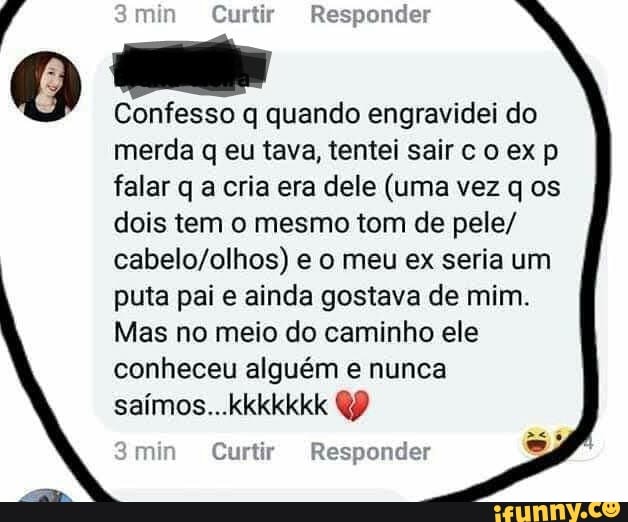 ponder Á jin Curtir Re:
q
Confesso q quando engravidei do
merda q eu tava, tentei sairco ex p
falar q a cria era dele (uma vez q os
dois tem o mesmo tom de pele/
cabelo/olhos) e o meu ex seria um
puta pai e ainda gostava de mim.
Mas no meio do caminho ele
conheceu alguém e nunca
min Curtir Responder