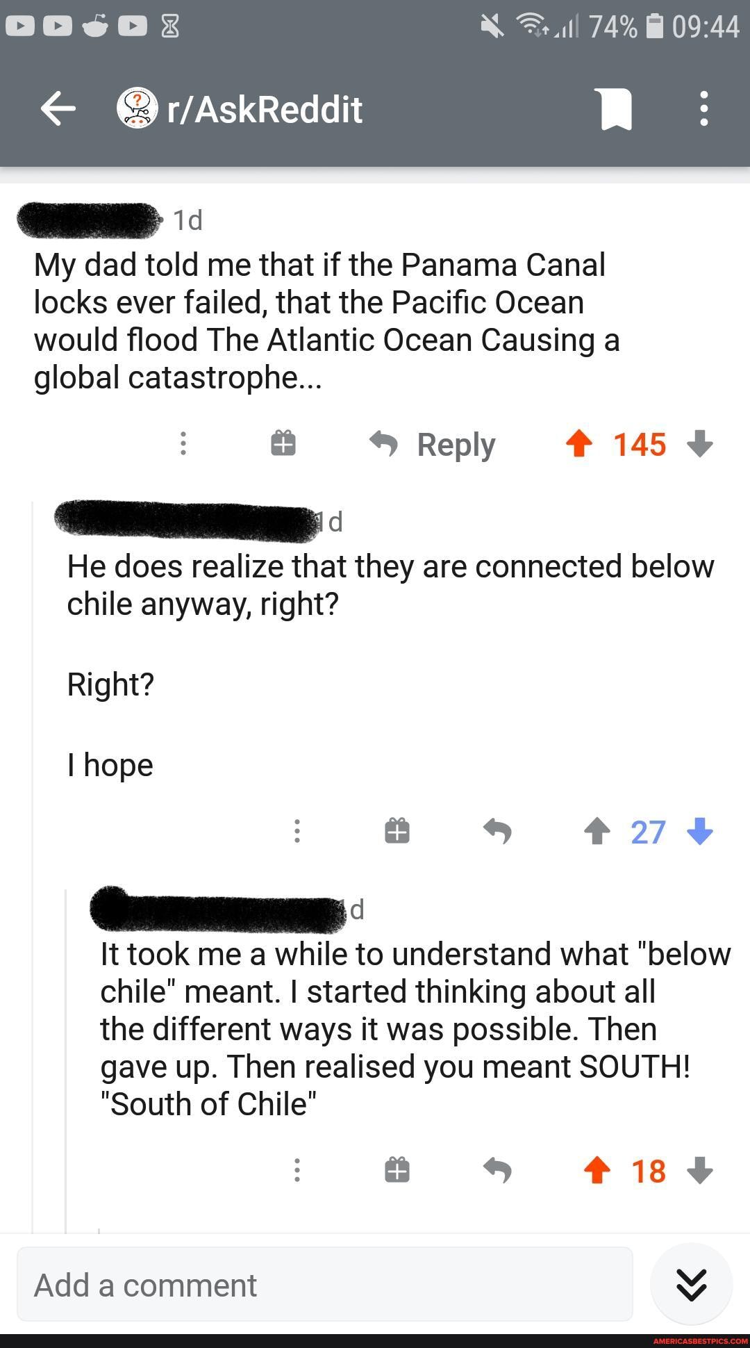 74%
My dad told me that if the Panama Canal locks ever failed, that the Pacific Ocean would flood The Atlantic Ocean Causing a global catastrophe...
Reply #145
He does realize that they are connected below chile anyway, right?
Right?
I hope s #274
It took me a while to understand what "below chile" meant. I started thinking about all the different ways it was possible. Then gave up. Then realised you meant SOUTH!
"South of Chile"
Add a comment