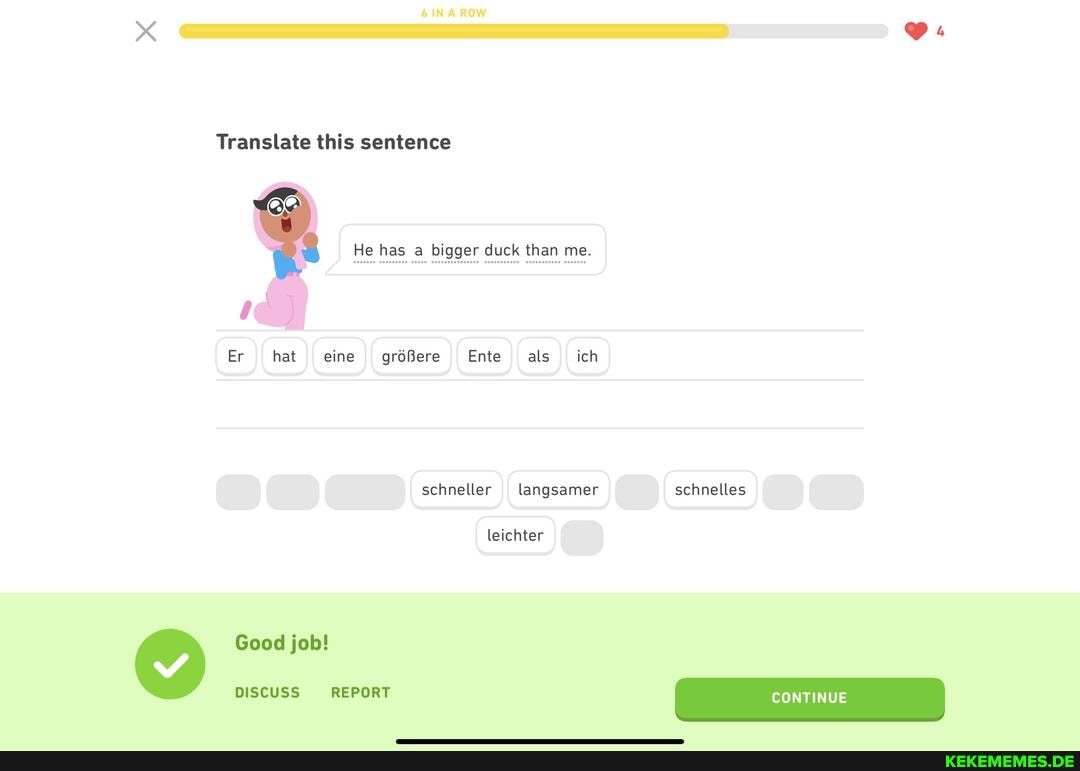 Translate this sentence
He has bigger duck than me.
Er hat eine größere Ente als ich
schneller langsamer schnelles
leichter
Good job!
DISCUSS REPORT
schnelles
CONTINUE