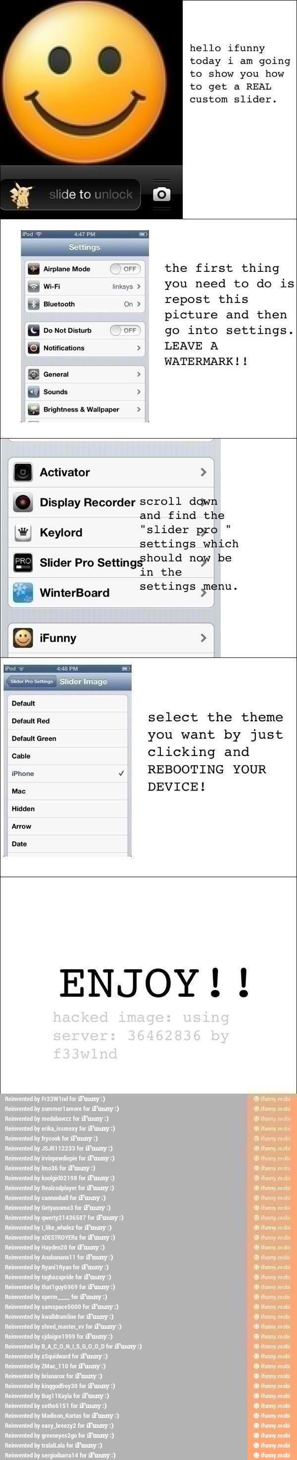 hello ifunny
today i am going
to show you how
to get a REAL
picture
Do Not Disturb OFF go into settings.
EB) notifications LEAVE A
WATERMARK! ts Brightness Wallpaper IO, Display Recorder scroll dawn
and find the
W) Keylord "slider pro
settings which
Slider Pro
Setting$hould noy be
in the
settings penu. 8 WinterBoard
