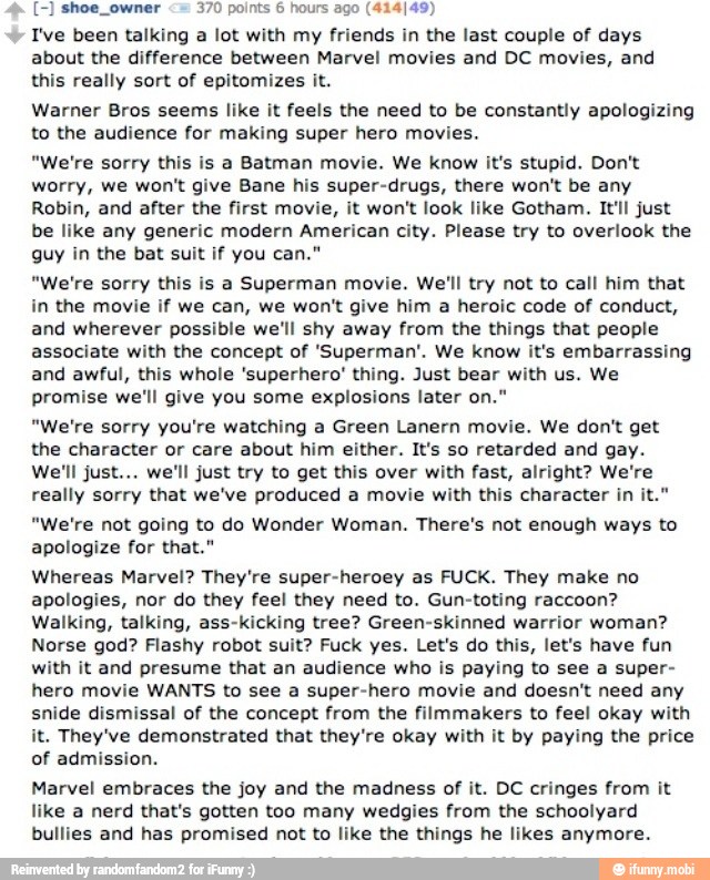 <= 370 points 6 hours ago (414/49)
Ive been talking
a lot with my friends in the last couple of days
about the difference between Marvel movies and DC movies, and
this really sort of epitomizes it.
Warner Bros seems like it feels the need to be constantly apologizing
to the audience for making super hero movies.
"We're sorry this is a Batman movie. We know it's stupid. Don't
worry, we won't give Bane his super-drugs, there won't be any
Robin, and after the first movie, it won't look like Gotham. It'll just
be like any generic modern American city. Please try to overlook the
guy in the bat suit if you can."
"We're sorry this is a Superman movie. We'll try not to call him that
in the movie if we can, we won't give him a heroic code of conduct,
and wherever possible we'll shy away from the things that people
associate with the concept of 'Superman'. We know it's embarrassing
and awful, this whole 'superhero' thing. Just bear with us. We
promise we'll give you some explosions later on."
"We're sorry you're watching a Green Lanern movie. We don't get
the character or care about him either. It's so retarded and gay.
We'll just... we'll just try to get this over with fast, alright? We're
really sorry that we've produced a movie with this character in it."
"We're not going to do Wonder Woman. There's not enough ways to
apologize for that."
Whereas Marvel? They're super-heroey as FUCK. They make no
apologies, nor do they feel they need to. Gun-toting raccoon?
Walking, talking, ass-kicking tree? Green-skinned warrior woman?
Norse god? Flashy robot suit? Fuck yes. Let's do this, let's have fun
with it and presume that an audience who is paying to see a super-
hero movie WANTS to see a super-hero movie and doesn't need any
snide dismissal of the concept from the filmmakers to feel okay with
it. They've demonstrated that they're okay with it by paying the price
of admission.
Marvel embraces the joy and the madness of it. DC cringes from it
like a nerd that's gotten too many wedgies from the schoolyard
bullies and has promised not to like the things he likes anymore.