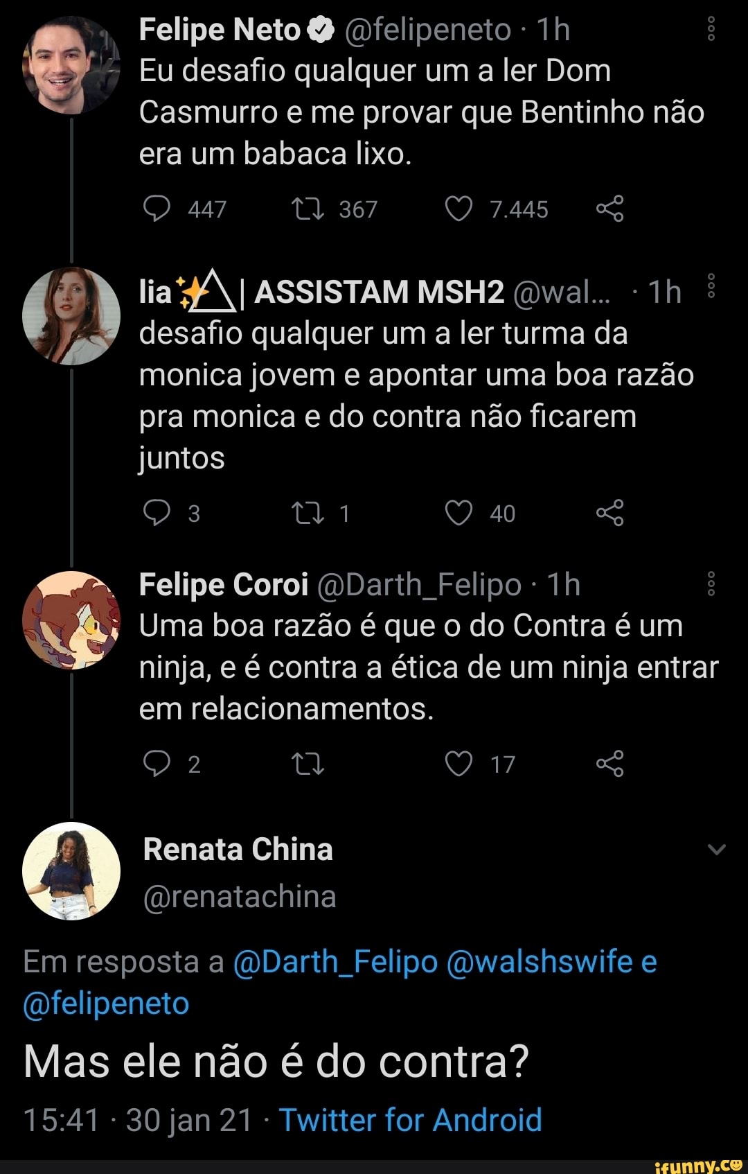 Felipe Neto (Dfelipeneto -
- Eu desafio qualquer um a ler Dom
Casmurro e me provar que Bentinho não era um babaca lixo.
447 367 QO 7445
lia I ASSISTAM MSH2 Owal..
desafio qualquer um a ler turma da monica jovem e apontar uma boa razão pra monica e do contra não ficarem
juntos
40
Felipe Coroi (Darth Felipo
Uma boa razão é que o do Contra é um ninja, e é contra a ética de um ninja entrar em relacionamentos.
Renata China
(Drenatachina
Em resposta a (ODarth Felipo (owalshswife e
(ofelipeneto
Mas ele não é do contra?
30 jan 21 Twitter for Android