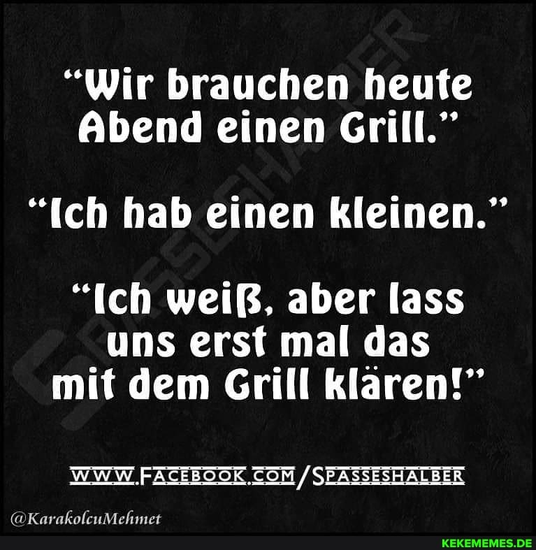 "Wir brauchen heute
Abend einen Grill."
"ich hab einen kleinen."
"Ich weiß, aber lass
uns erst mal das mit dem Grill klaren!"
WWW SEASSESHALBER