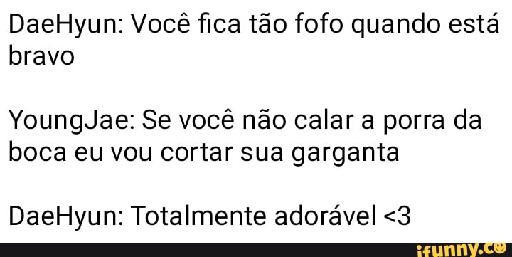 DaeHyun: Você fica tão fofo quando está
bravo
YoungJae: Se você não calar a porra da
boca eu vou cortar sua garganta
DaeHyun: Totalmente adorável <3