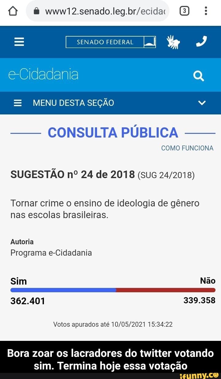 senado legbriecida
SENADO FEDERAL
e-Cidadania
MENU DESTA SEÇÃO
- CONSULTA PÚBLICA COMO FUNCIONA
SUGESTÃO nº 24 de 2018
Tornar crime o ensino de ideologia de gênero nas escolas brasileiras.
Autoria
Programa e-Cidadania
Sim Não
362.401
389.858
Votos apurados até
Bora zoar os lacradores do twitter votando sim. Termina hoje essa votação