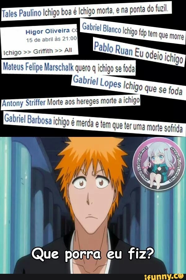 Tales Paulino Ichigo boa é Ichigo morta, e na ponta do fuzil
Higor Oliveira
All
Antony Striffer Morte aos hereg
Gabriel Barbosa ichigo é merda e tem que ter
y uma morte sofrida