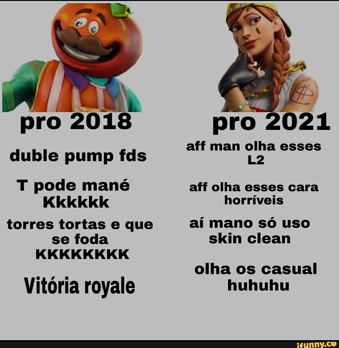 pro 2018
duble pump fds
T pode mané
Kkkkikik
torres tortas e que se foda
KKKKKKKK
Vitória royale
pro 021
aff man olha esses
aff olha esses cara horríveis
aí mano só uso skin clean
olha os casual huhuhu