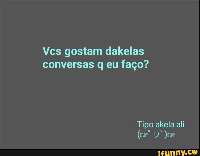 Vcs gostam dakelas
conversas q eu faço?
