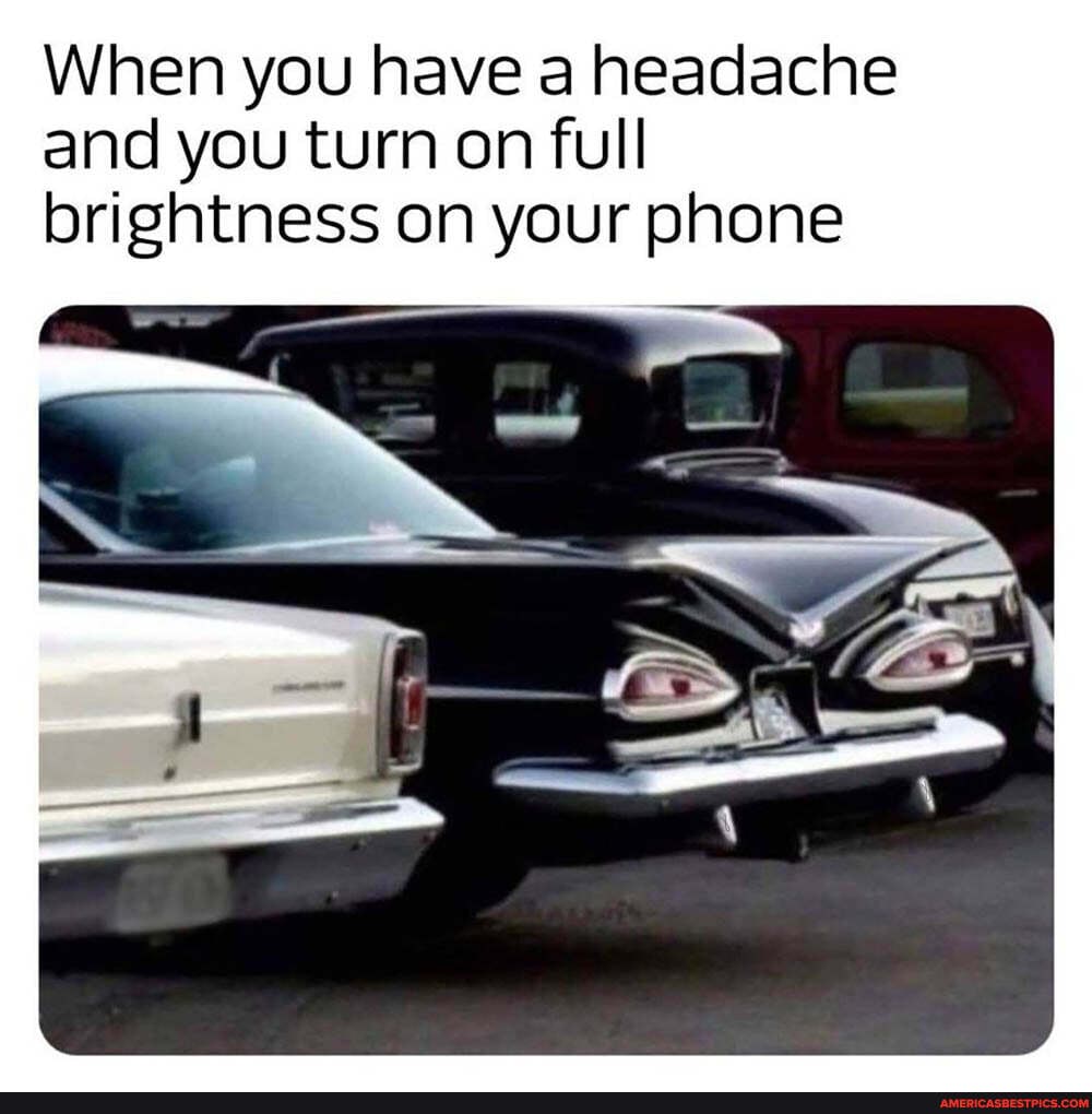 When you have a headache and you turn on full brightness on your phone
