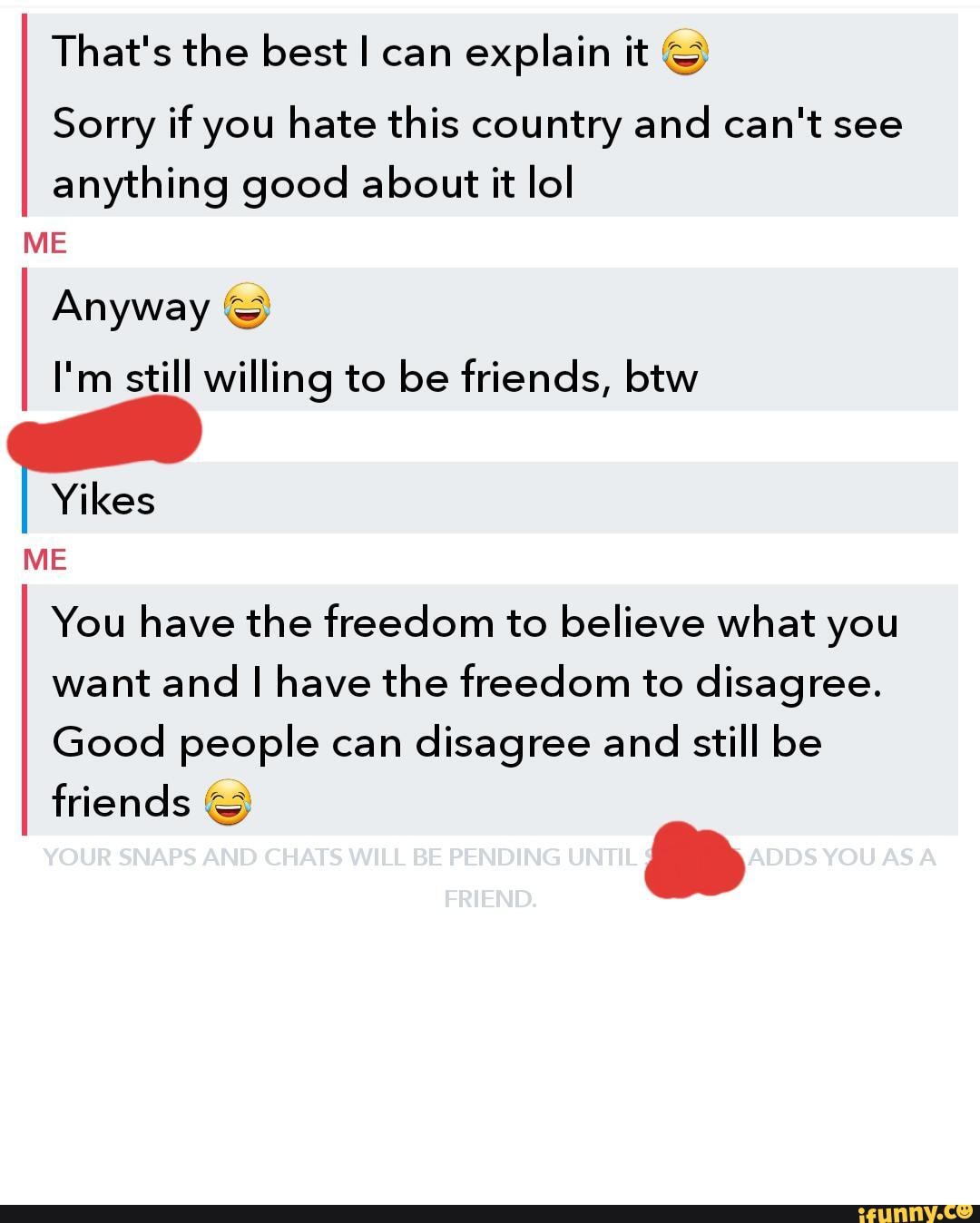 That's the best can explain it
Sorry if you hate this country and can't see anything good about it lol
ME
Anyway &
I'm still willing to be friends, btw
Yikes
ME
You have the freedom to believe what you want and have the freedom to disagree.
Good people can disagree and still be
friends