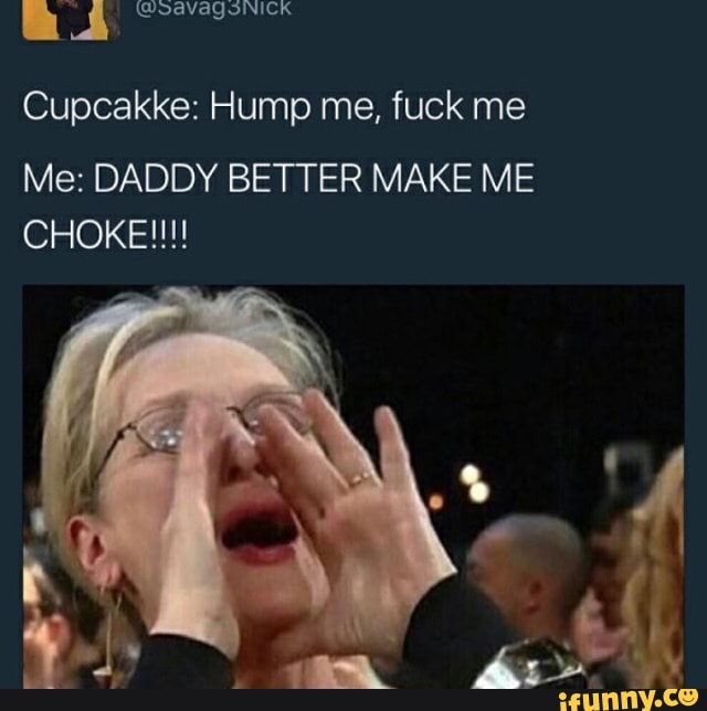 Cupcakke: Hump me, fuck me Me: DADDY BETTER MAKE ME CHOKE! 