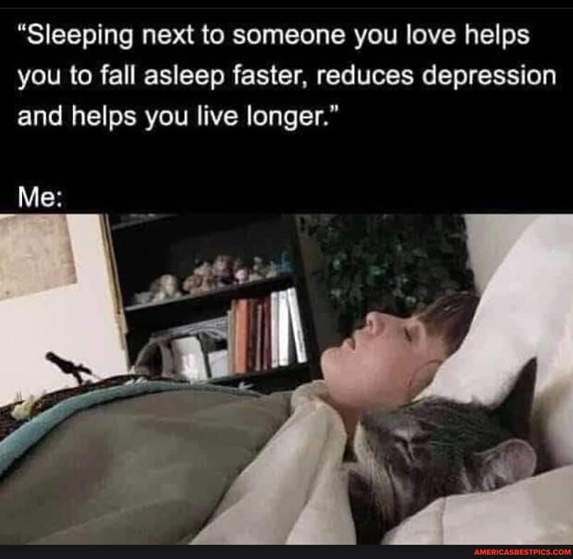 "Sleeping next to someone you love helps you to fall asleep faster, reduces depression and helps you live longer."
Me: