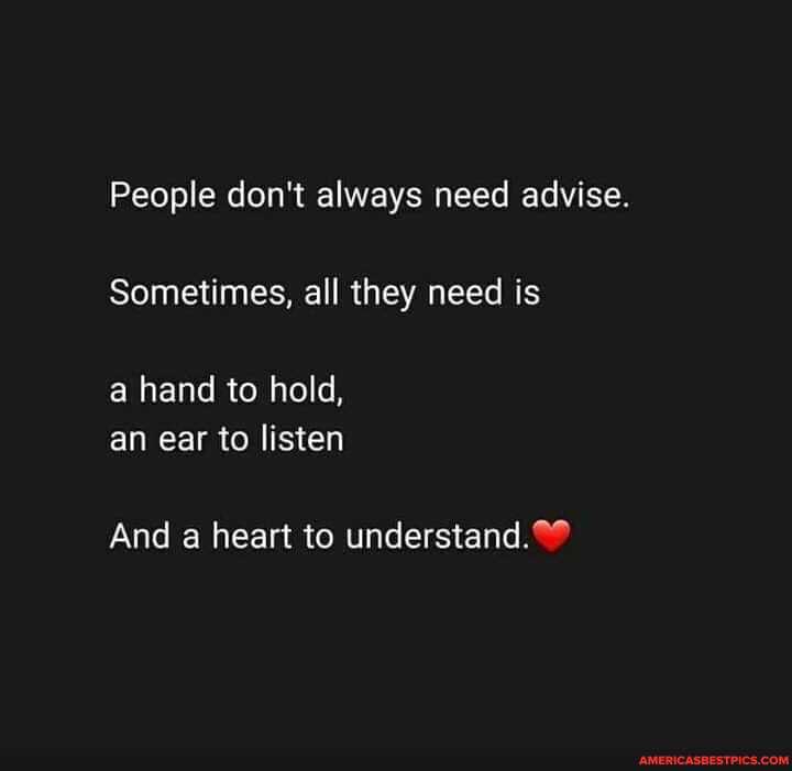 People don't always need advise.
Sometimes, all they need is
a hand to hold, an ear to listen
And a heart to understand.