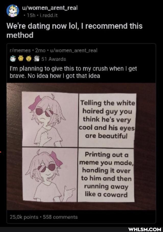 i.redd.it
We're dating now lol, I recommend this method
mo
CA E I awards
I'm planning to give this to my crush when I get
Award brave. No idea how I got that idea
Telling the white haired guy you think he's very cool and his eyes, are beautiful
Printing out meme you made, handing it over to him and then running away like a coward
5,0k points 558 comments
