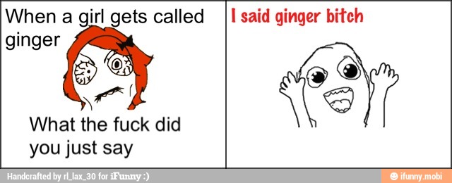 When a girl gets called
A
What the fuck did
you just say
I said ginger bitch