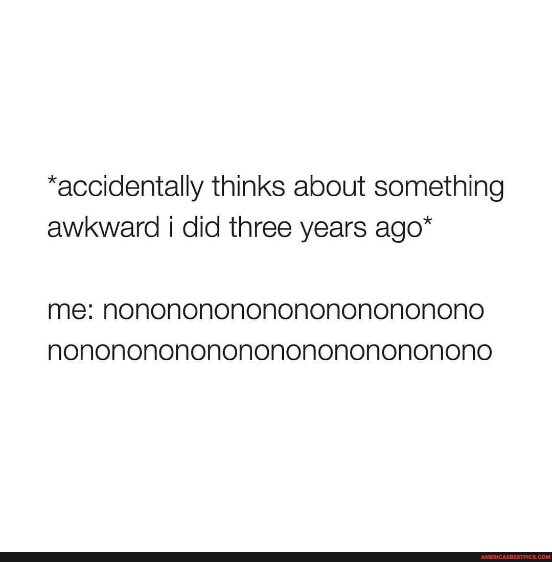 *accidentally thinks about something awkward i did three years ago*
me: nononononononononononona nonononononononononononononoa