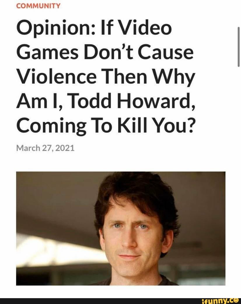 COMMUNITY
Opinion: If Video
Games Don Cause
Violence Then Why
Am I, Todd Howard,
Coming To Kill You?
March 27, 2021