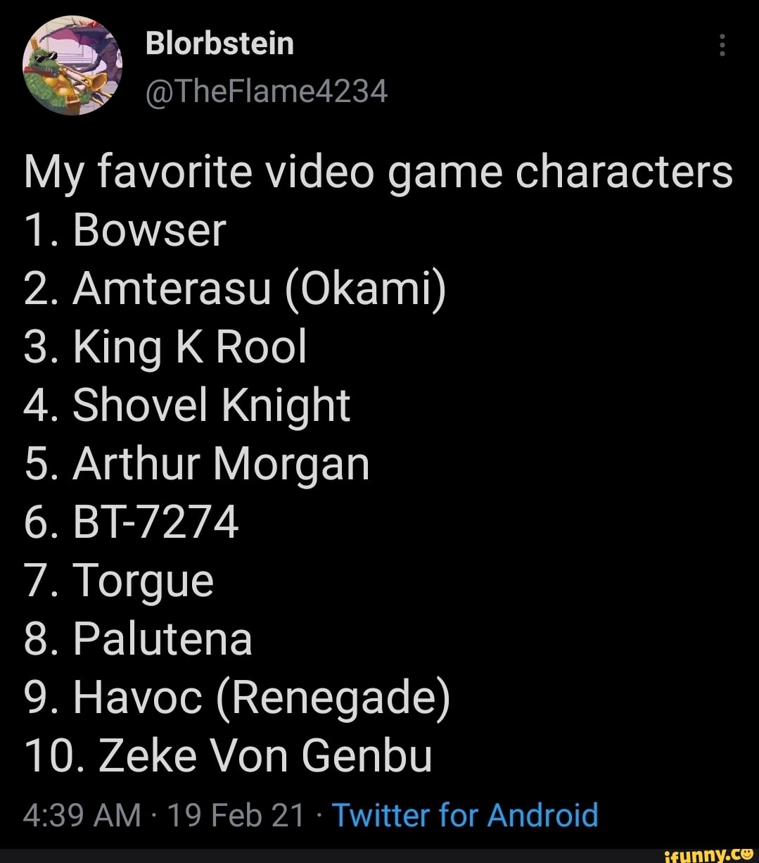 Blorbstein
My favorite video game characters
1. Bowser
2. Amterasu (Okami)
3. King K Rool
4. Shovel Knight
5. Arthur Morgan
6. BT-7274
7. Torgue
8. Palutena
9. Havoc (Renegade)
10. Zeke Von Genbu
AM 19 Feb 21 - Twitter for Android