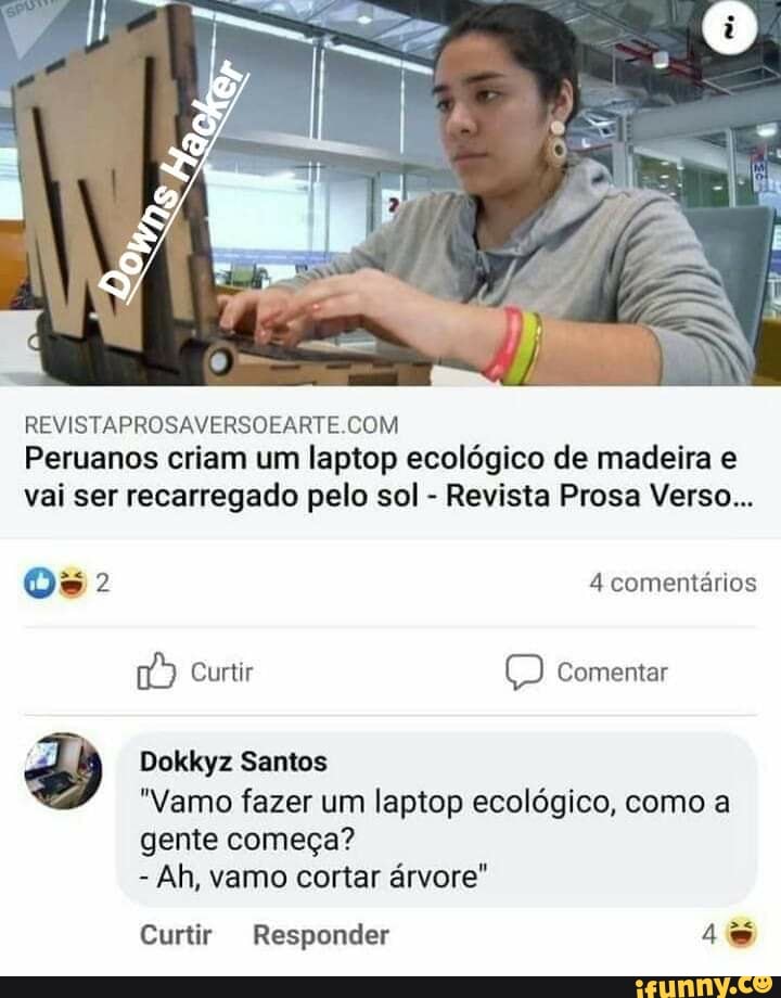 REVISTAPROSAVERSOEARTE COM Peruanos criam um laptop ecológico de madeira e vai ser recarregado pelo sol - Revista Prosa Verso...
4 comentários
Curtir Comentar
Dokkyz Santos
*Vamo fazer um laptop ecológico, como a gente começa?
- Ah, vamo cortar árvore"
Curtir Responder 4
