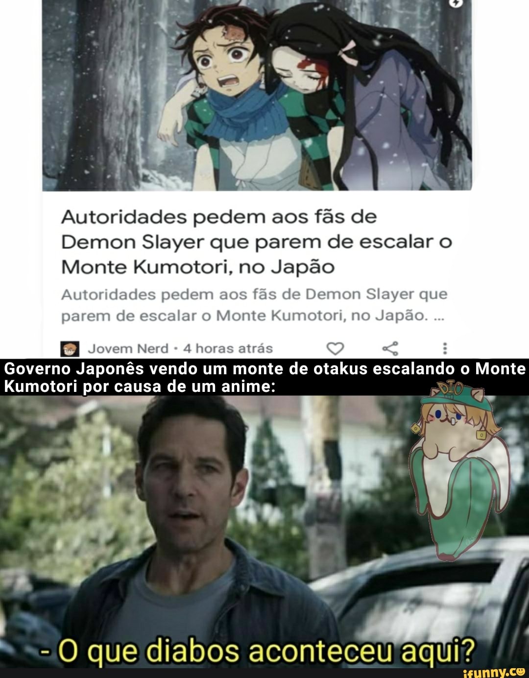 Autoridades pedem aos fãs de
Demon Slayer que parem de escalar o
Monte Kumotori, no Japão
Autoridades pedem aos fãs de Demon Slayer que parem de escalar o Monte Kumotori, no Japão.
Jovem Nerd 4 horas atrás
Governo Japonês vendo um monte de otakus escalando o Monte
Kumotori por causa de um anime:
- O que diabos aconteceu aqui?