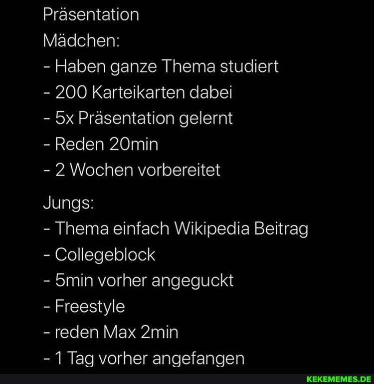 Präsentation
Mädchen:
- Haben ganze Thema studiert
- 200 Karteikarten dabei
- Präsentation gelernt
- Reden 20min
- 2 Wochen vorbereitet
Jungs:
- Thema einfach Wikipedia Beitrag
- Collegeblock
- 5min vorher angeguckt
- Freestyle
- reden Max 2min
- Taa vorher anaefanaen