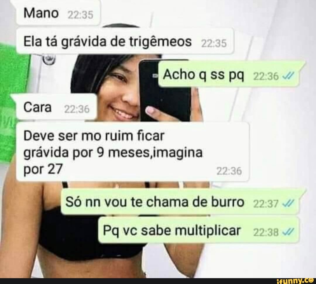 Mano
Ela tá grávida de trigêmeos
Acho q ss pq 272354
Cara
Deve ser mo ruim ficar
grávida por 9 meses imagina
por 27
Só nn vou te chama de burro 27237 4
- -
Pq vc sabe multiplicar 223.4