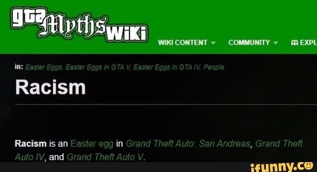 WIKICONTENT COMMUNITY EXPL
In: Easter Eggs, Easter Eggs in GTA V, Easter Eggs in GTA !V, People
Racism
Racism is an Easter egg in Grand Theft Auto: San Andreas, Grand Theft
Auto IV, and Grand Theft Auto V.