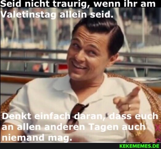 Seid nicht traurig, wenn ihr am
Valetinstag allein seid. I
Denkt einfach daran, dass euch an allen anderen Tagen auch niemand mag.