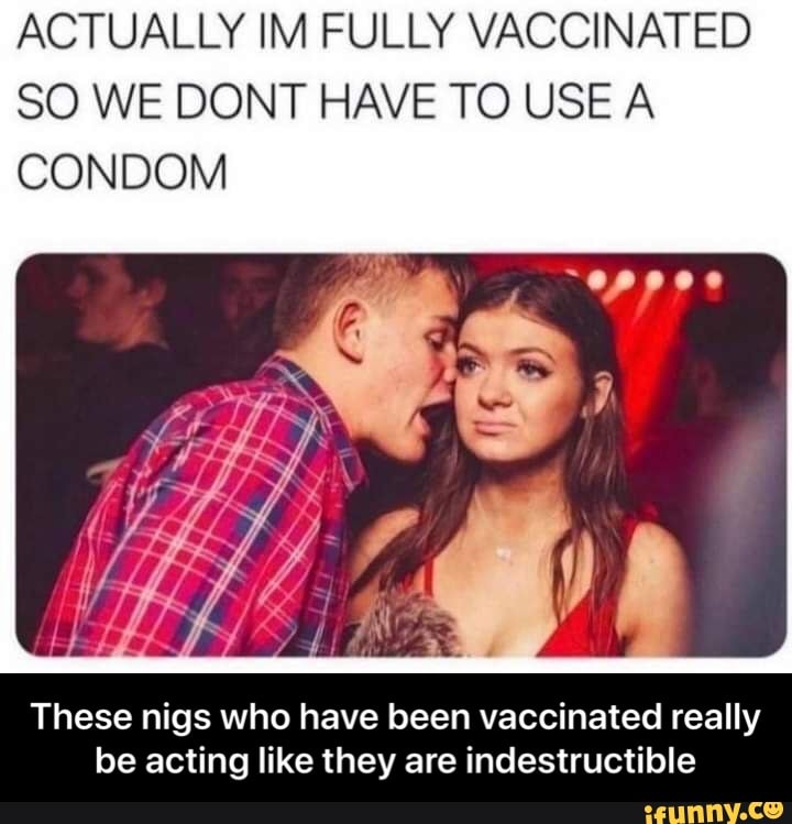 ACTUALLY IM FULLY VACCINATED SO WE DONT HAVE TO USE A CONDOM
poe
These nigs who have been vaccinated really be acting like they are indestructible - These nigs who have been vaccinated really be acting like they are indestructible