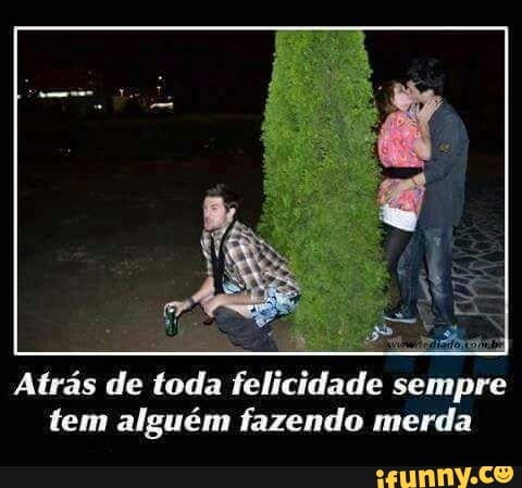 Atrás de toda felicidade sempre
tem alguém fazendo merda