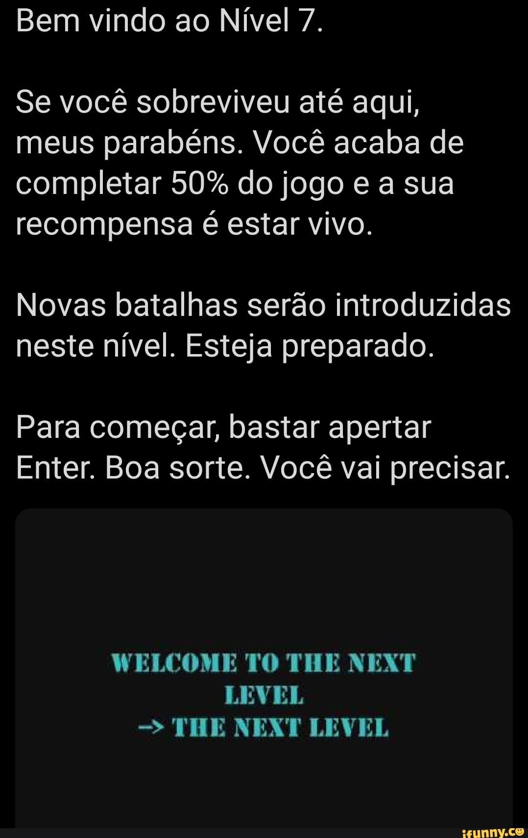Bem vindo ao Nível 7.
Se você sobreviveu até aqui,
meus parabéns. Você acaba de
completar 50% do jogo e a sua
recompensa é estar vivo.
Novas batalhas serão introduzidas
neste nível. Esteja preparado.
Para começar, bastar apertar
Enter. Boa sorte. Você vai precisar.
LEVEL