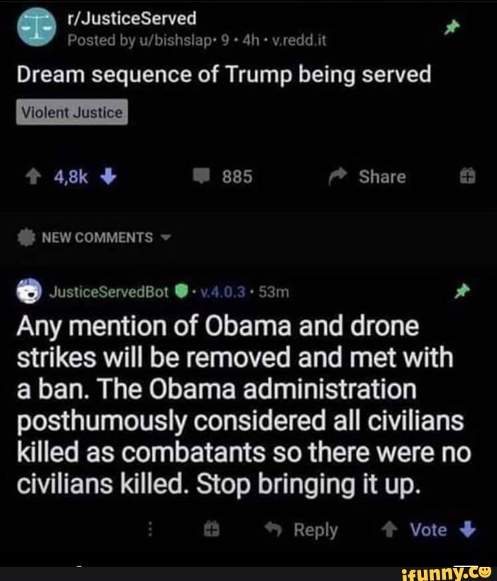 Dream sequence of Trump being served
Any mention of Obama and drone
strikes will be removed and met with
a ban. The Obama administration
posthumously considered all civilians
killed as combatants so there were no