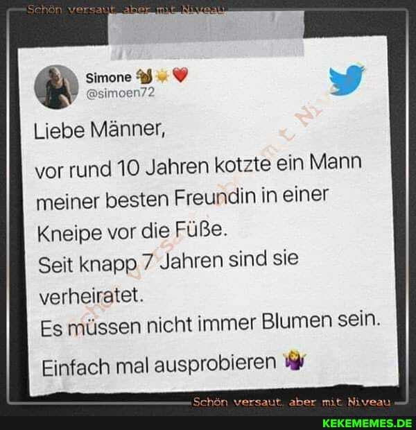Simone
Liebe Männer,
vor rund 10 Jahren kotzte ein Mann meiner besten Freundin in einer
Kneipe vor die Füße.
Seit knapp 7 Jahren sind sie verheiratet.
Es müssen nicht immer Blumen sein.
Einfach mal ausprobieren