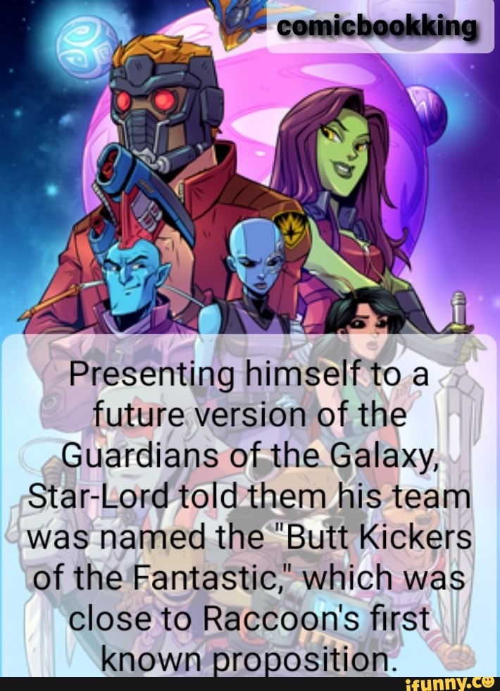 Ne
NS
WA
al
Presenting himself to a future version of the
Guardians of the Galaxy,
Star-Lord told them his team was named the "Butt Kickers of the Fantastic," which was close to Raccoon's first known proposition.