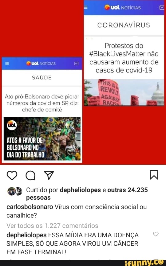 "ual norícias
CORONAVÍRUS
Protestos do
*BlackLivesMatter não causaram aumento de
casos de covid-19
SAÚDE
Ato pró-Bolsonaro deve piorar números da covid em SP diz chefe de comitê
ATOS FAVOR DE
DIA DO TRABALHO
Curtido por depheliolopes e outras 24.235 pessoas
carlosbolsonaro Vírus com consciência social ou
canalhice?
Ver todo os 1.227 comentários depheliolopes ESSA MÍDIA ERA UMA DOENÇA SIMPLES, SÓ QUE AGORA VIROU UM CÂNCER
EM FASE TERMINAL!