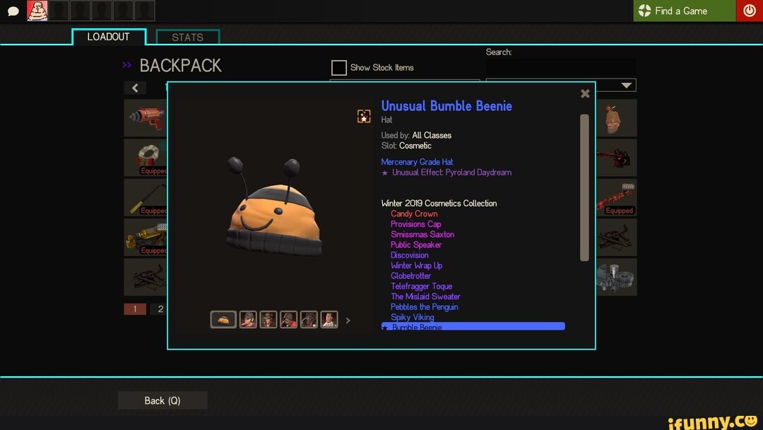 LOADOUT I STATS Search:
BACKPACK Show Stock tems
Unusual Bumble Beenie
Hat
Used by: All Classes
Slot: Cosmetic
Mercenary Grade Hat
Unusual Effect: Pyroland Daydream
Find Game
Equipped
Winter 2019 Cosmetics Collection
Candy Crown
Provisions Cap
Smissmas Saxton
Public Speaker
Discovision
Winter Wrap Up
Globetrotter
Telefragger Toque
The Mislaid Sweater
Pebbles the Penguin
Back (Q)
