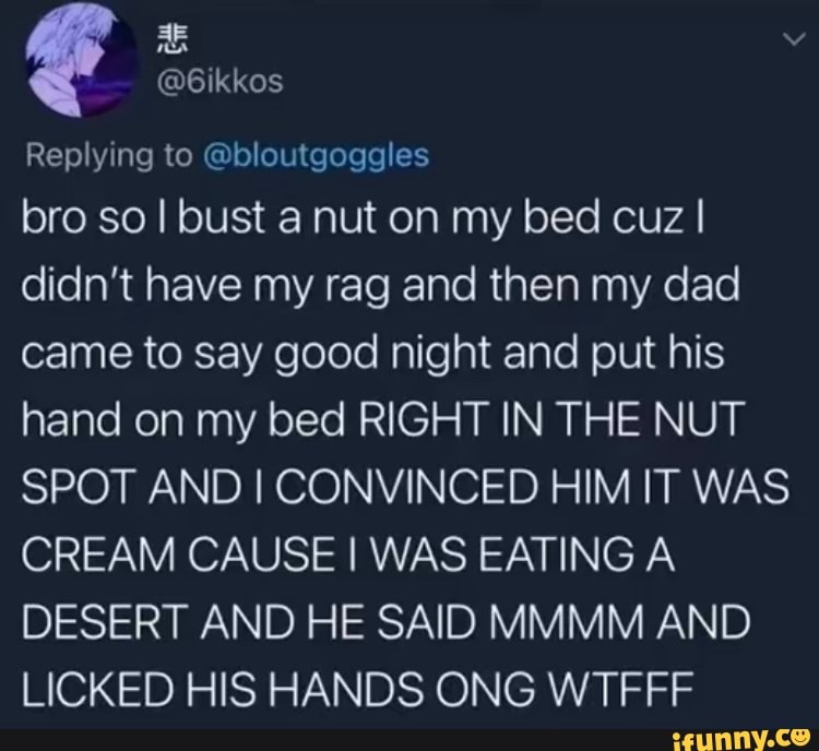 Replying to @bloutgoggles
bro so I bust a nut on my bed cuz I didn't have my rag and then my dad came to say good night and put his hand on my bed RIGHT IN THE NUT SPOT AND I CONVINCED HIM IT WAS CREAM CAUSE I WAS EATING A DESERT AND HE SAID MMMM AND LICKED HIS HANDS ONG WTFFF