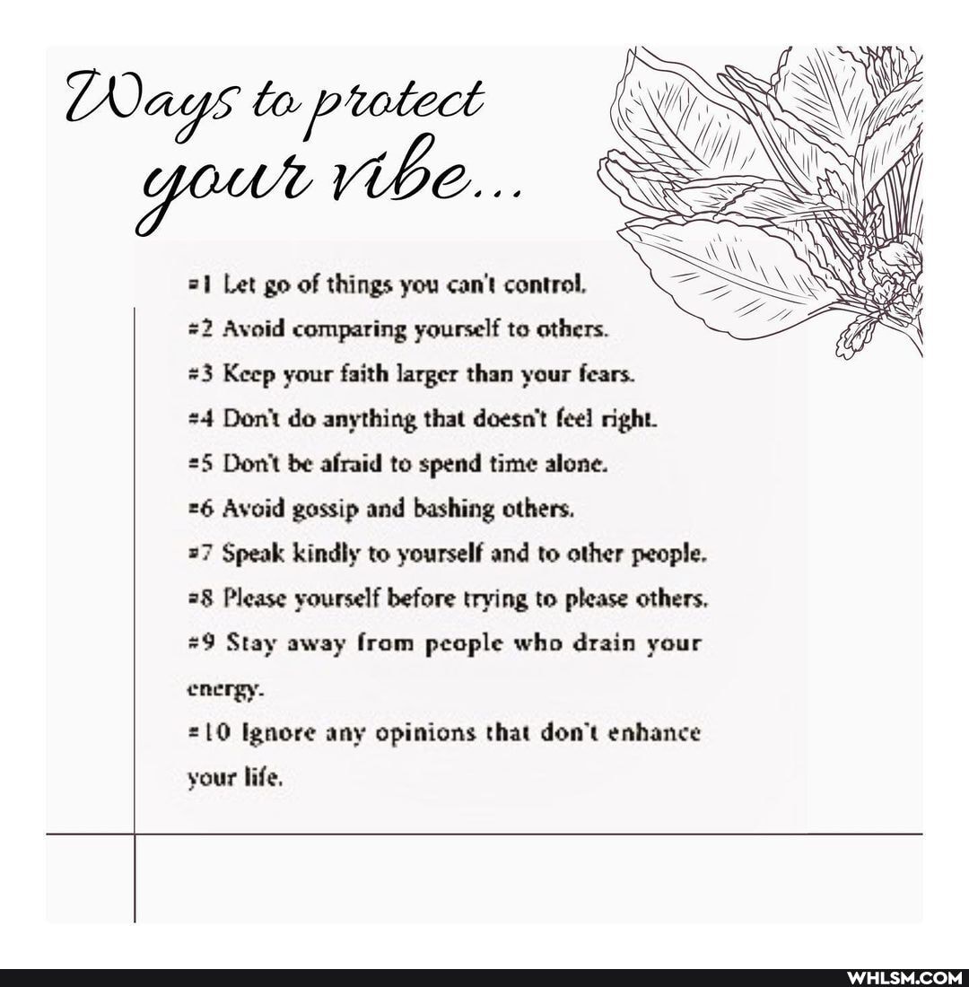 =1 Let go of things you can't control,
Avoid comparing yourself to others.
#3 Keep your faith larger than your fears.
24 Don't do anything that doesn't feel right.
25 Don't be afraid to spend time alone.
26 Avoid gossip and bashing others.
=7 Speak kindly to yourself and to other people.
78 Please yourself before trying to please others,
#9 Stay away from people who drain your energy.
=10 Ignore any opinions that don't enhance
your life.