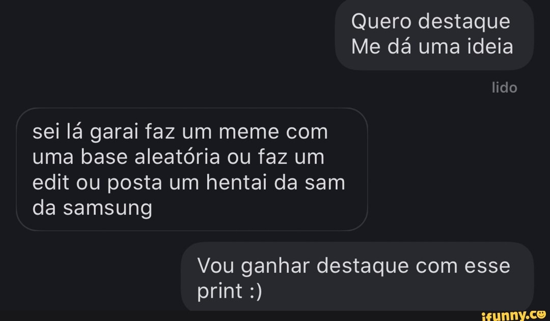 Quero destaque
Me dá uma ideia
lido
sei lá garai faz um meme com uma base aleatória ou faz um edit ou posta um hentai da sam da samsung
Vou ganhar destaque com esse print