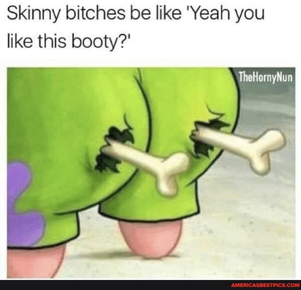 Skinny bitches be like 'Yeah you like this booty?'