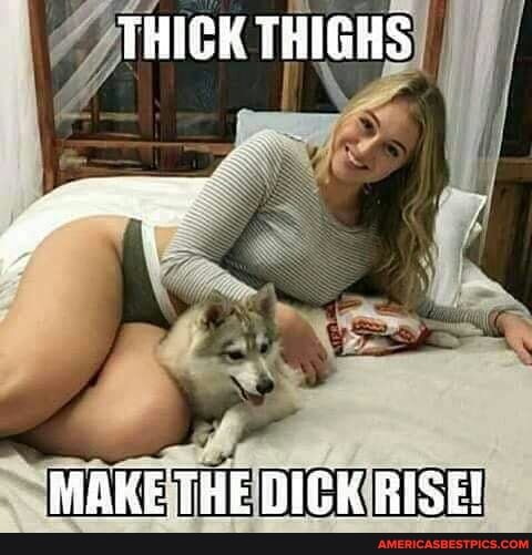 THISK THIGHS
MAKE THE BICK RISE!