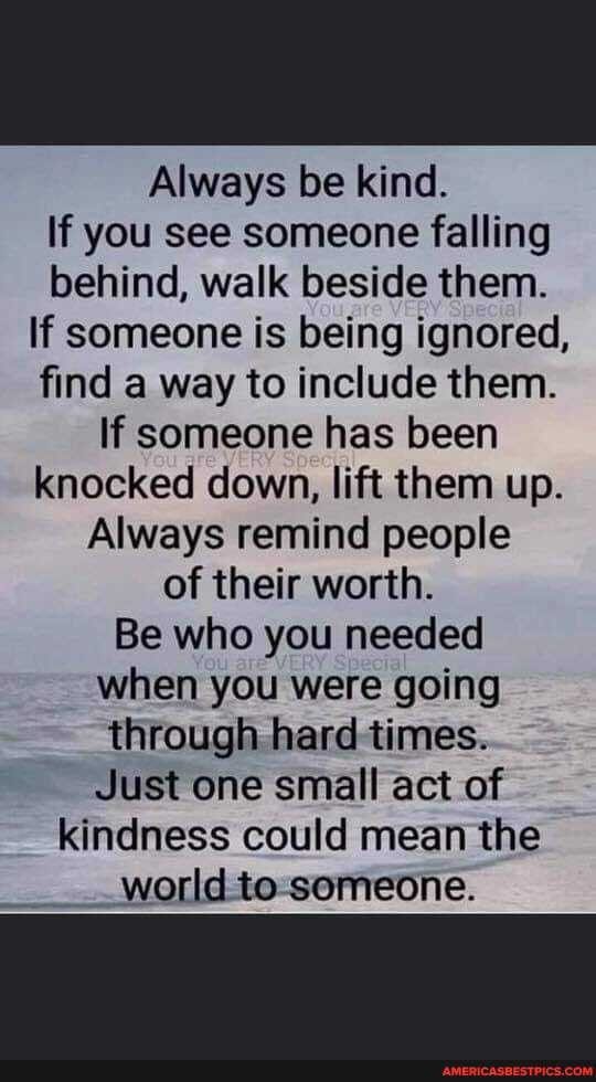 Always be kind.
If you see someone falling behind, walk beside them.
If someone is being ignored, find a way to include them.
If someone has been knocked down, lift them up.
Always remind people of their worth.
Be who you needed when you were going through hard times.
Just one small act of kindness could mean the world to someone.