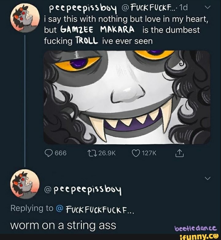 ha i say this with nothing but love in my heart,
but GAMZEE MAKARA is the dumbest
fucking TROLL ive ever seen
5 Se
i
O peepeepissboy
Replying to Fuck FUCKFUCKF...
worm on a string ass RAT RT