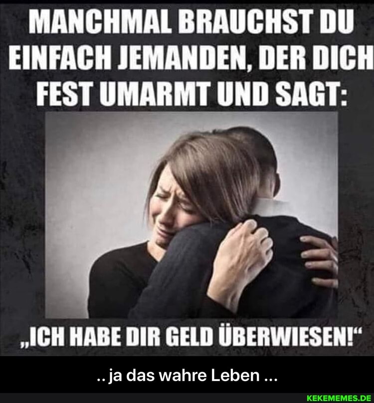 MANCHMAL BRAUCHST DU EINFACH JEMANDEN, DER DICH FEST UMARMT UND SAGT:
"ICH HABE DIR GELD ÜBERWIESEN!"
..ja das wahre Leben - .. ja das wahre Leben ...